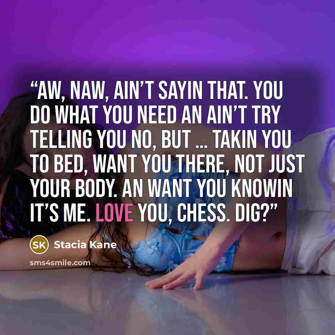 “Aw, naw, ain’t sayin that. You do what you need an ain’t try telling you no, but … takin you to bed, want you there, not just your body. An want you knowin it’s me. Love you, Chess. Dig?” quote by Stacia Kane