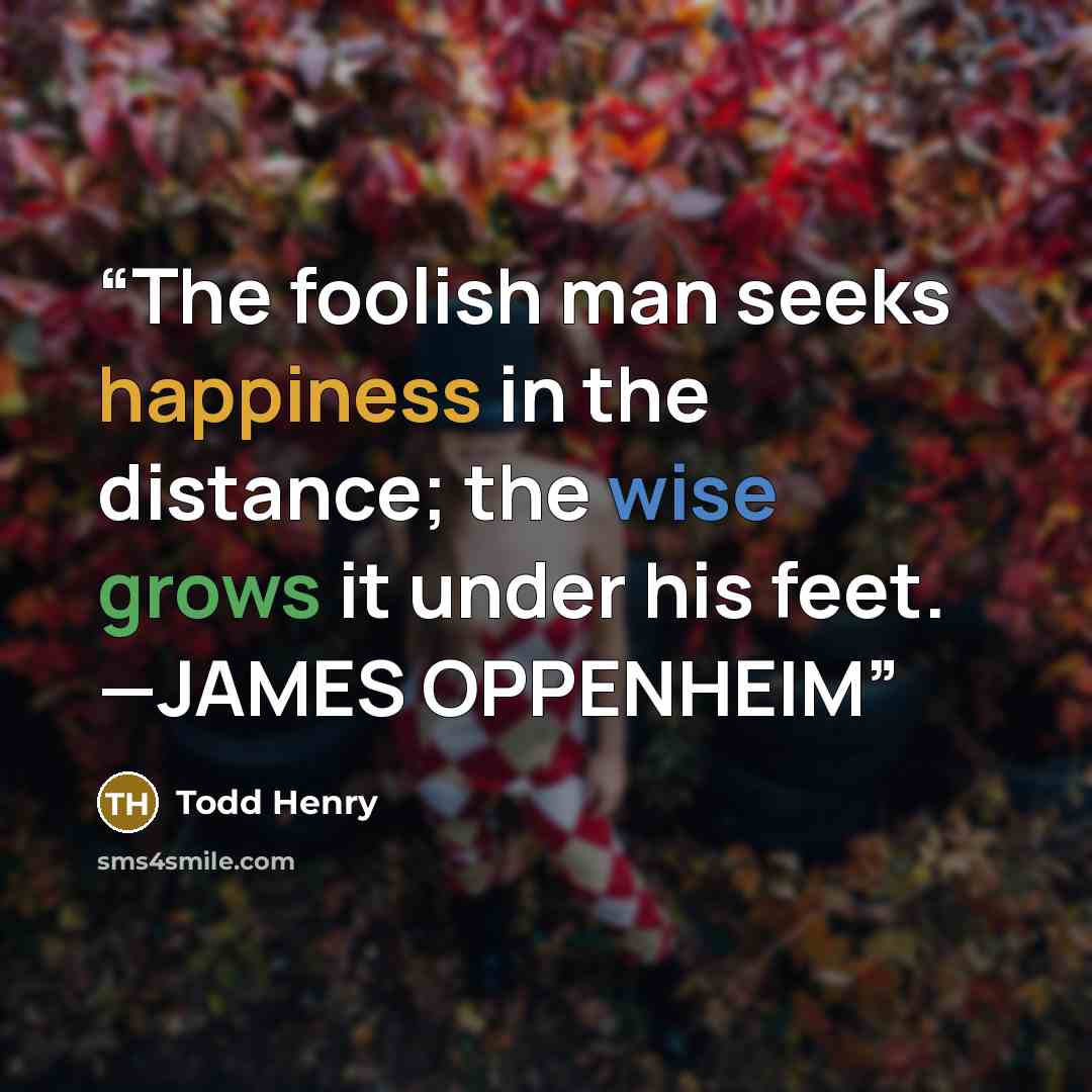 “The foolish man seeks happiness in the distance; the wise grows it under his feet. —JAMES OPPENHEIM” quote by Todd Henry