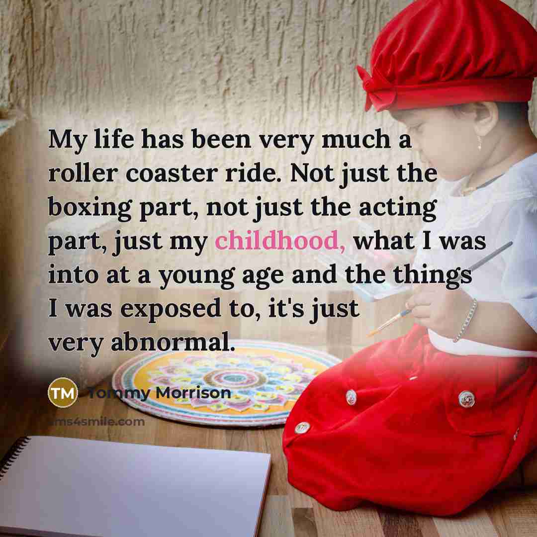 “My life has been very much a roller coaster ride. Not just the boxing part, not just the acting part, just my childhood, what I was into at a young age and the things I was exposed to, it's just very abnormal.” quote by Tommy Morrison