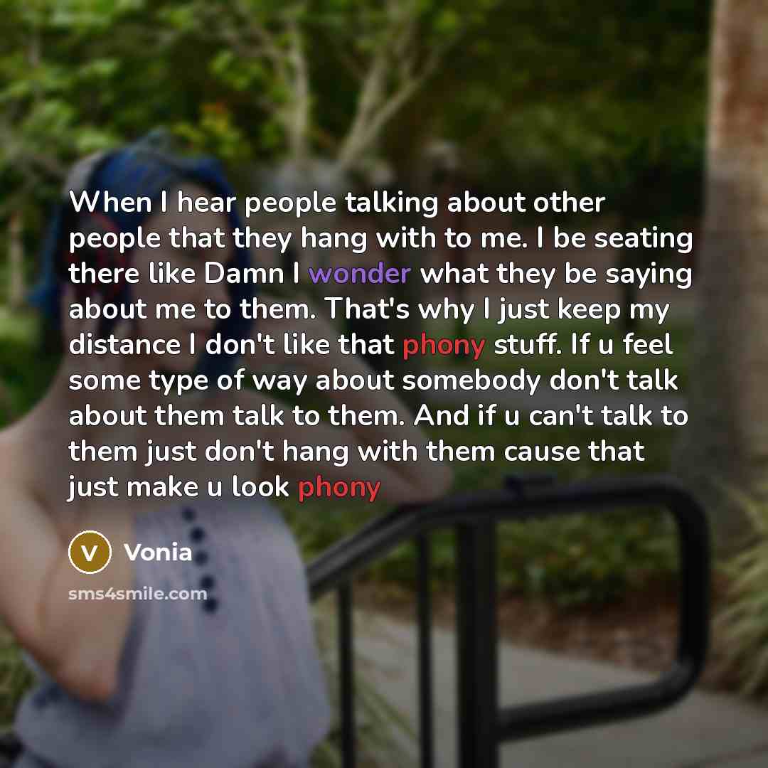 “When I hear people talking about other people that they hang with to me. I be seating there like Damn I wonder what they be saying about me to them. That's why I just keep my distance I don't like that phony stuff. If u feel some type of way about somebody don't talk about them talk to them. And…” quote by Vonia