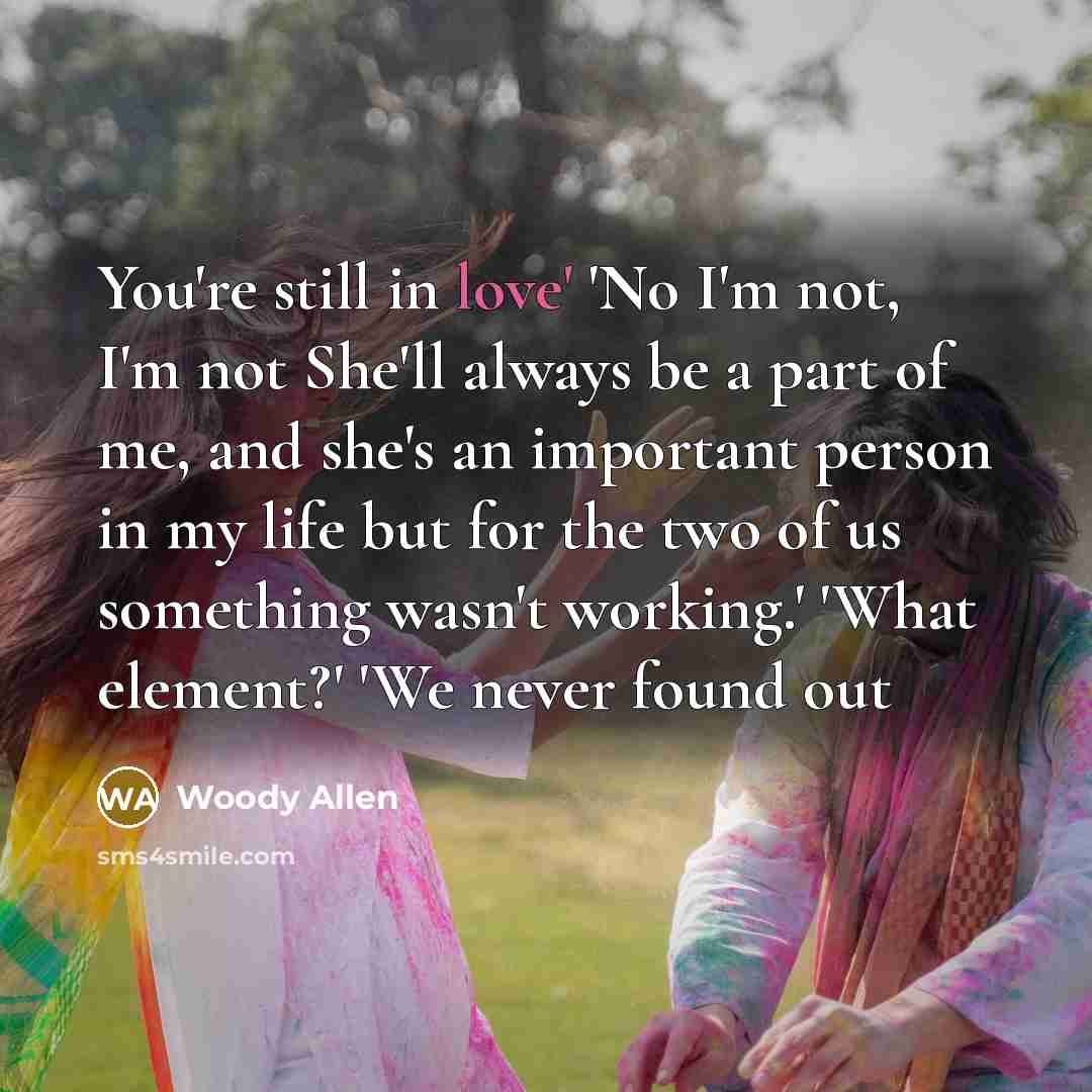 “You're still in love' 'No I'm not, I'm not She'll always be a part of me, and she's an important person in my life but for the two of us something wasn't working.' 'What element?' 'We never found out” quote by Woody Allen