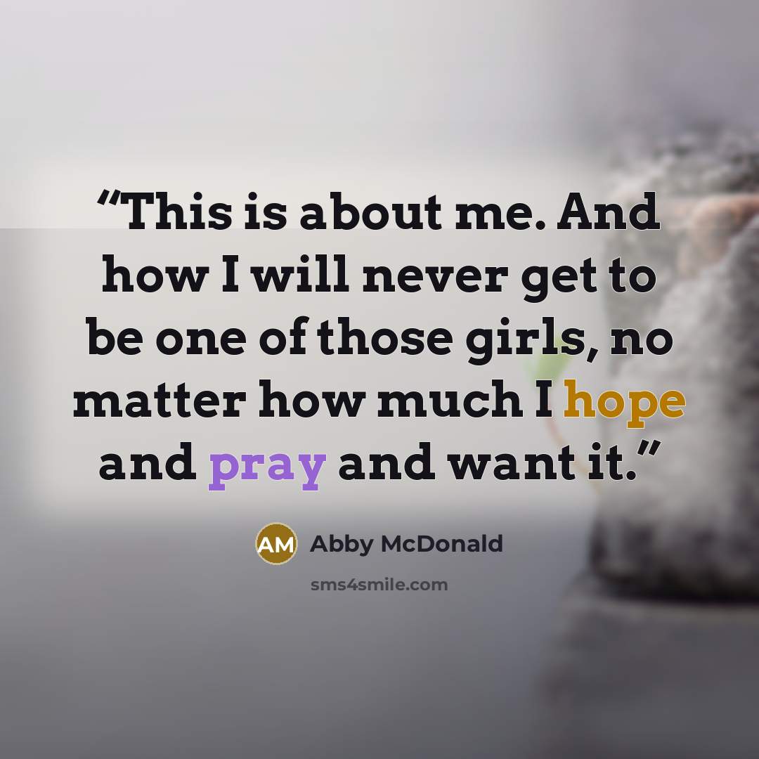 “This is about me. And how I will never get to be one of those girls, no matter how much I hope and pray and want it.” quote by Abby McDonald