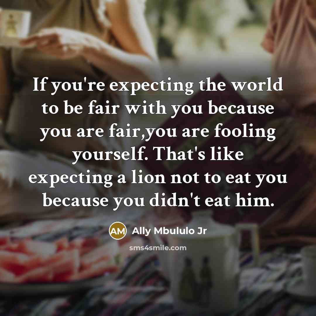 “If you're expecting the world to be fair with you because you are fair,you are fooling yourself. That's like expecting a lion not to eat you because you didn't eat him.” quote by Ally Mbululo Jr