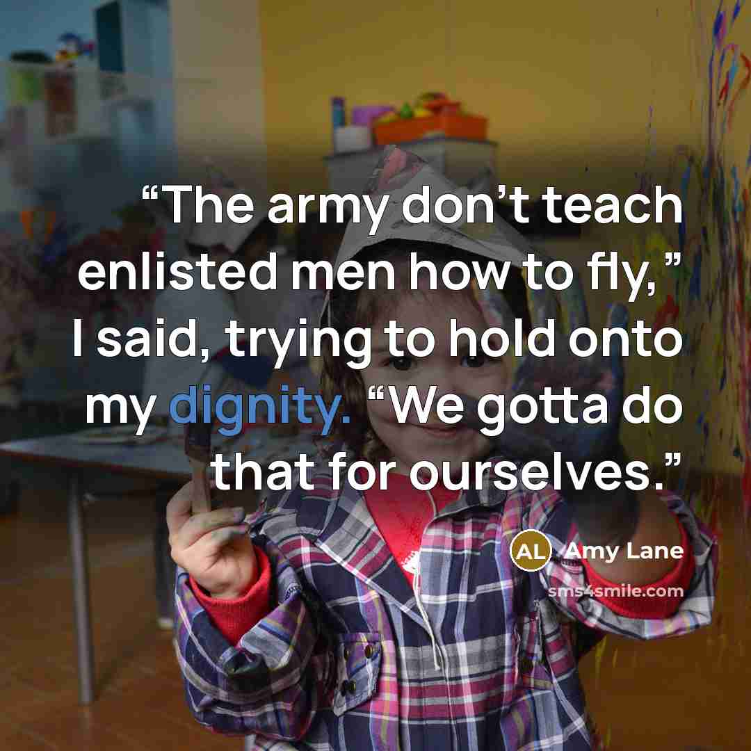 “The army don’t teach enlisted men how to fly,” I said, trying to hold onto my dignity. “We gotta do that for ourselves.” quote by Amy Lane
