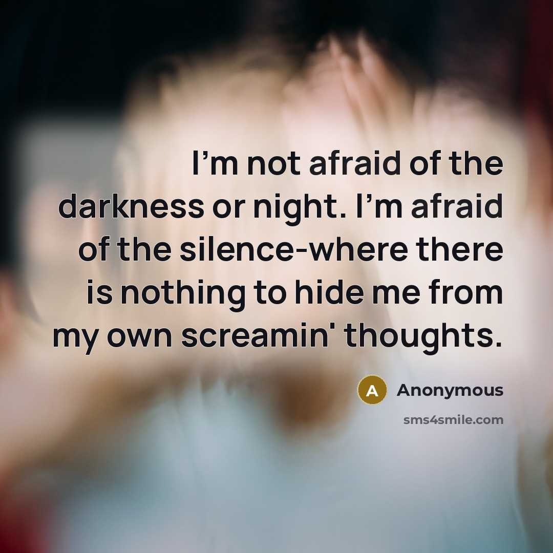 “I'm not afraid of the darkness or night. I'm afraid of the silence-where there is nothing to hide me from my own screamin' thoughts.” quote by Anonymous