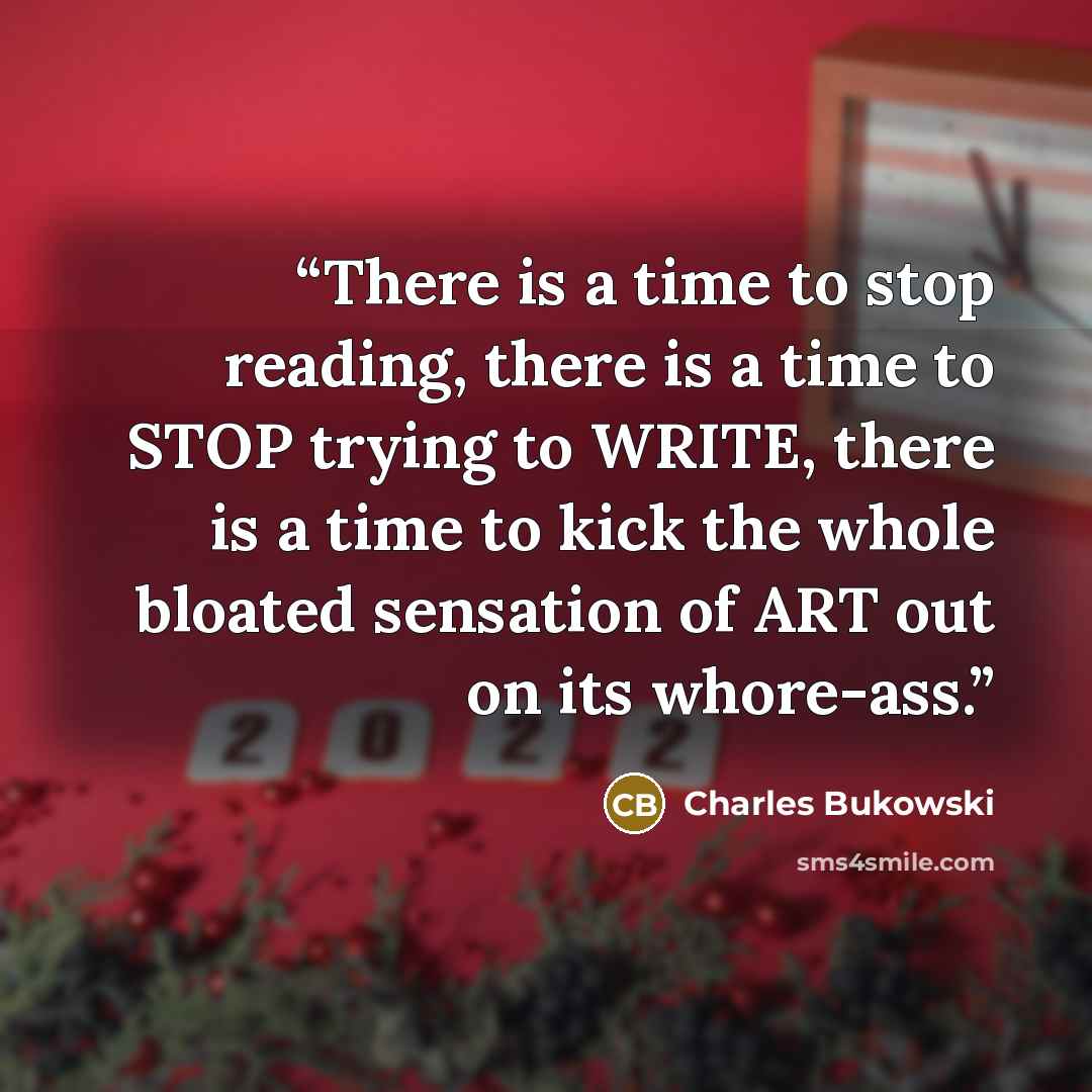 “There is a time to stop reading, there is a time to STOP trying to WRITE, there is a time to kick the whole bloated sensation of ART out on its whore-ass.” quote by Charles Bukowski