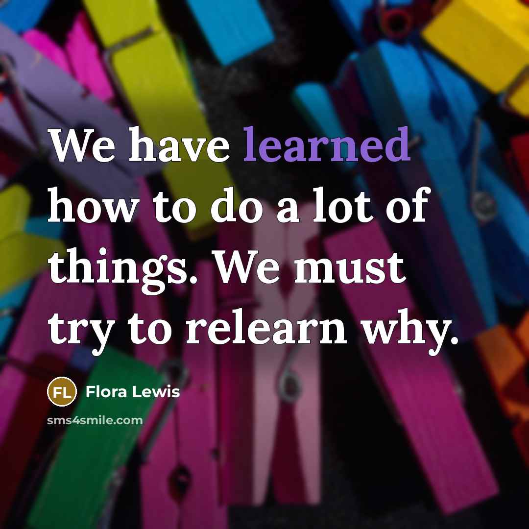 “We have learned how to do a lot of things. We must try to relearn why.” quote by Flora Lewis