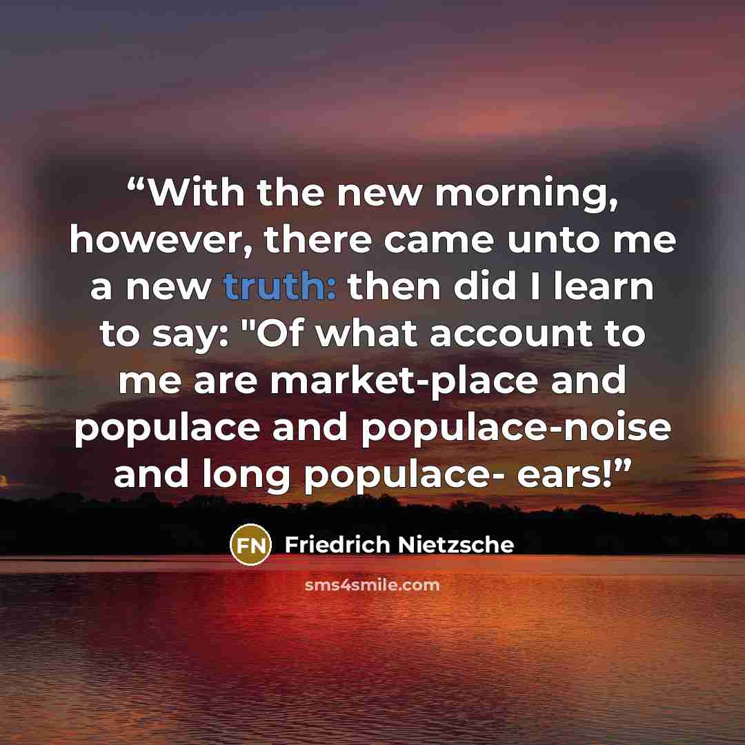 “With the new morning, however, there came unto me a new truth: then did I learn to say: "Of what account to me are market-place and populace and populace-noise and long populace- ears!” quote by Friedrich Nietzsche