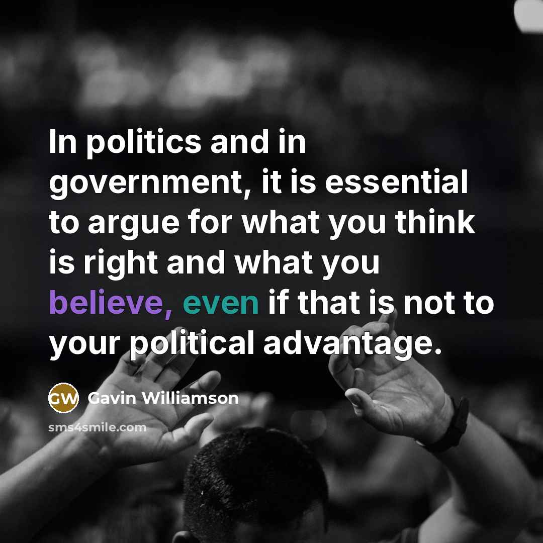 “In politics and in government, it is essential to argue for what you think is right and what you believe, even if that is not to your political advantage.” quote by Gavin Williamson