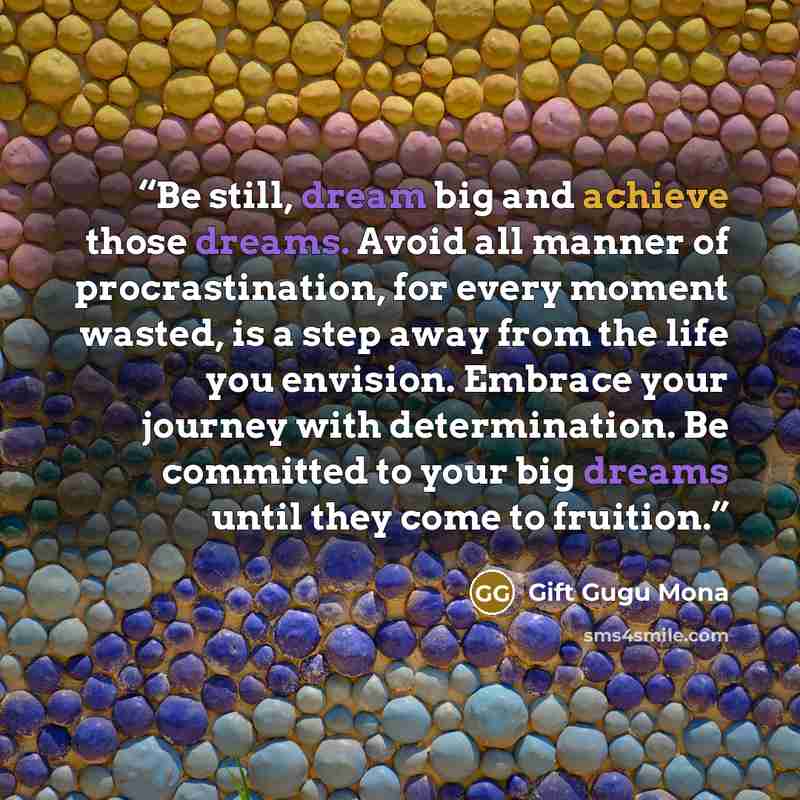 “Be still, dream big and achieve those dreams. Avoid all manner of procrastination, for every moment wasted, is a step away from the life you envision. Embrace your journey with determination. Be committed to your big dreams until they come to fruition.” quote by Gift Gugu Mona
