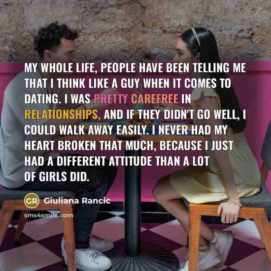 “My whole life, people have been telling me that I think like a guy when it comes to dating. I was pretty carefree in relationships, and if they didn't go well, I could walk away easily. I never had my heart broken that much, because I just had a different attitude than a lot of girls did.” quote by Giuliana Rancic