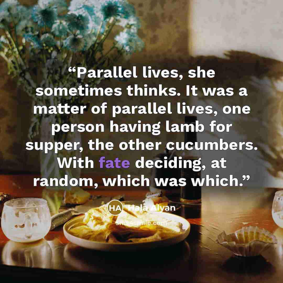 “Parallel lives, she sometimes thinks. It was a matter of parallel lives, one person having lamb for supper, the other cucumbers. With fate deciding, at random, which was which.” quote by Hala Alyan
