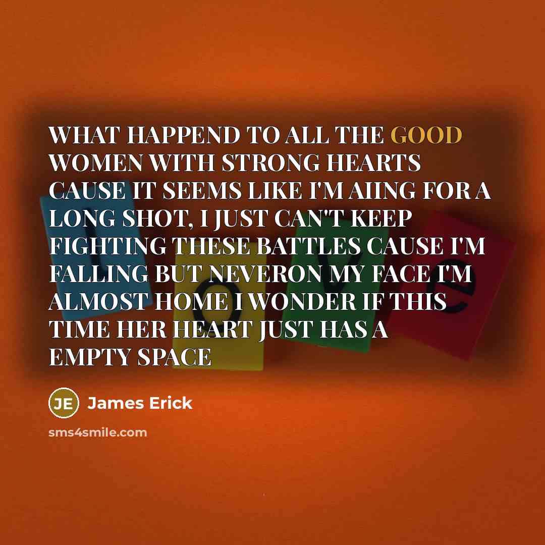“WHAT HAPPEND TO ALL THE GOOD WOMEN WITH STRONG HEARTS CAUSE IT SEEMS LIKE I'M AIING FOR A LONG SHOT, I JUST CAN'T KEEP FIGHTING THESE BATTLES CAUSE I'M FALLING BUT NEVERON MY FACE I'M ALMOST HOME I WONDER IF THIS TIME HER HEART JUST HAS A EMPTY SPACE” quote by James Erick
