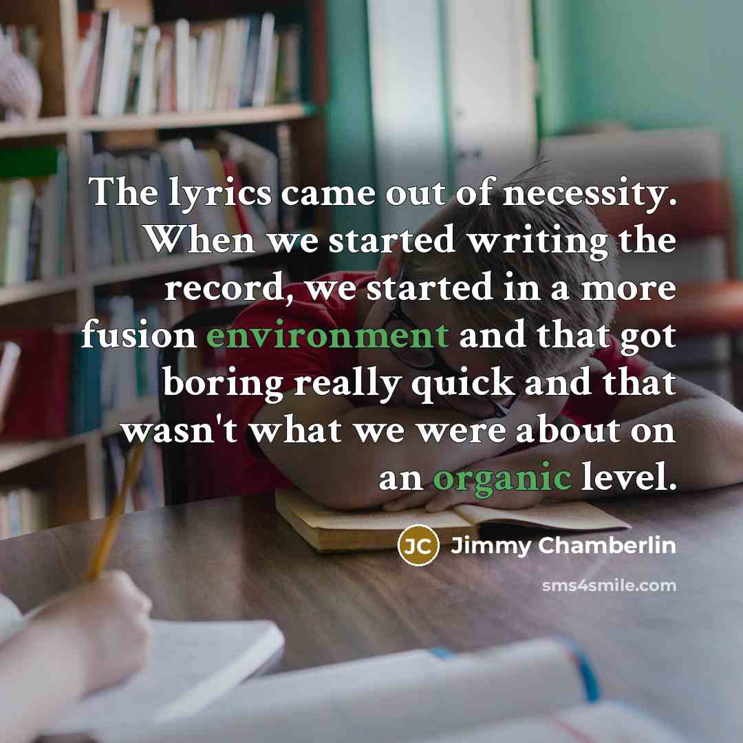 “The lyrics came out of necessity. When we started writing the record, we started in a more fusion environment and that got boring really quick and that wasn't what we were about on an organic level.” quote by Jimmy Chamberlin