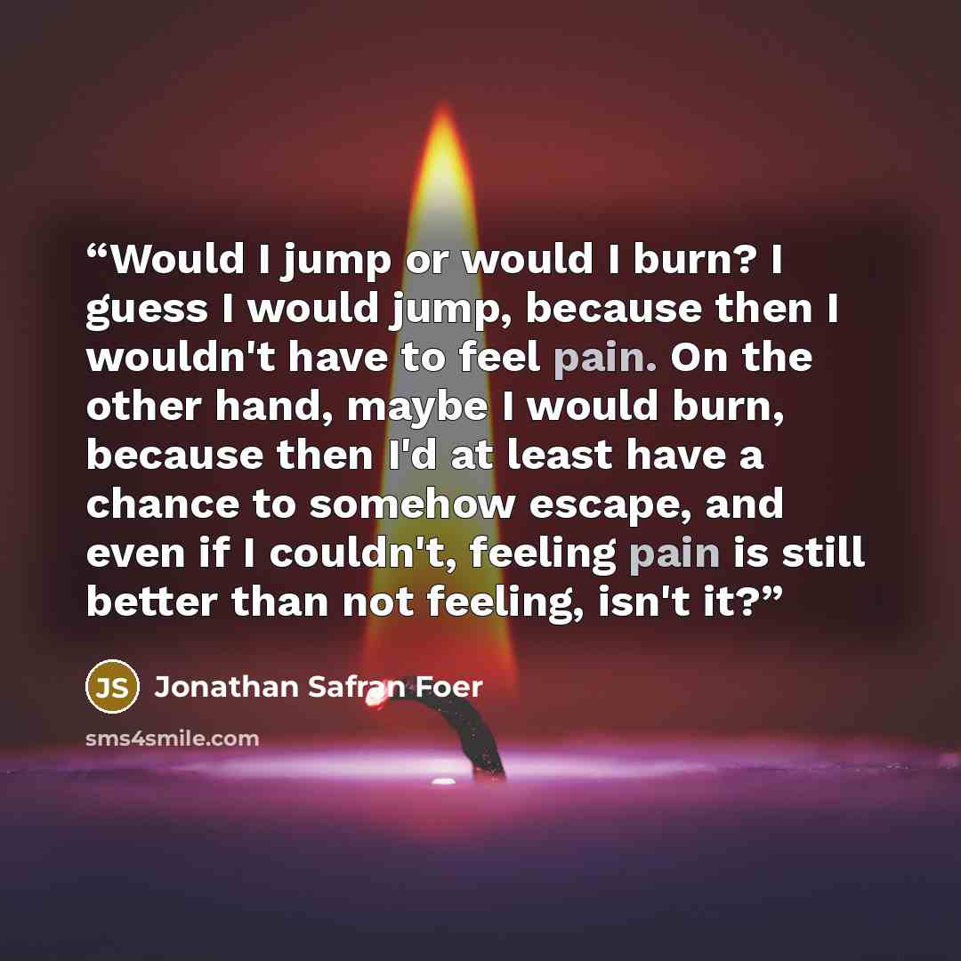 “Would I jump or would I burn? I guess I would jump, because then I wouldn't have to feel pain. On the other hand, maybe I would burn, because then I'd at least have a chance to somehow escape, and even if I couldn't, feeling pain is still better than not feeling, isn't it?” quote by Jonathan Safran Foer