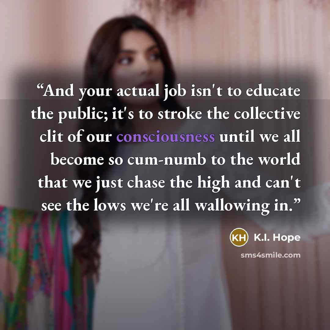 “And your actual job isn't to educate the public; it's to stroke the collective clit of our consciousness until we all become so cum-numb to the world that we just chase the high and can't see the lows we're all wallowing in.” quote by K.I. Hope