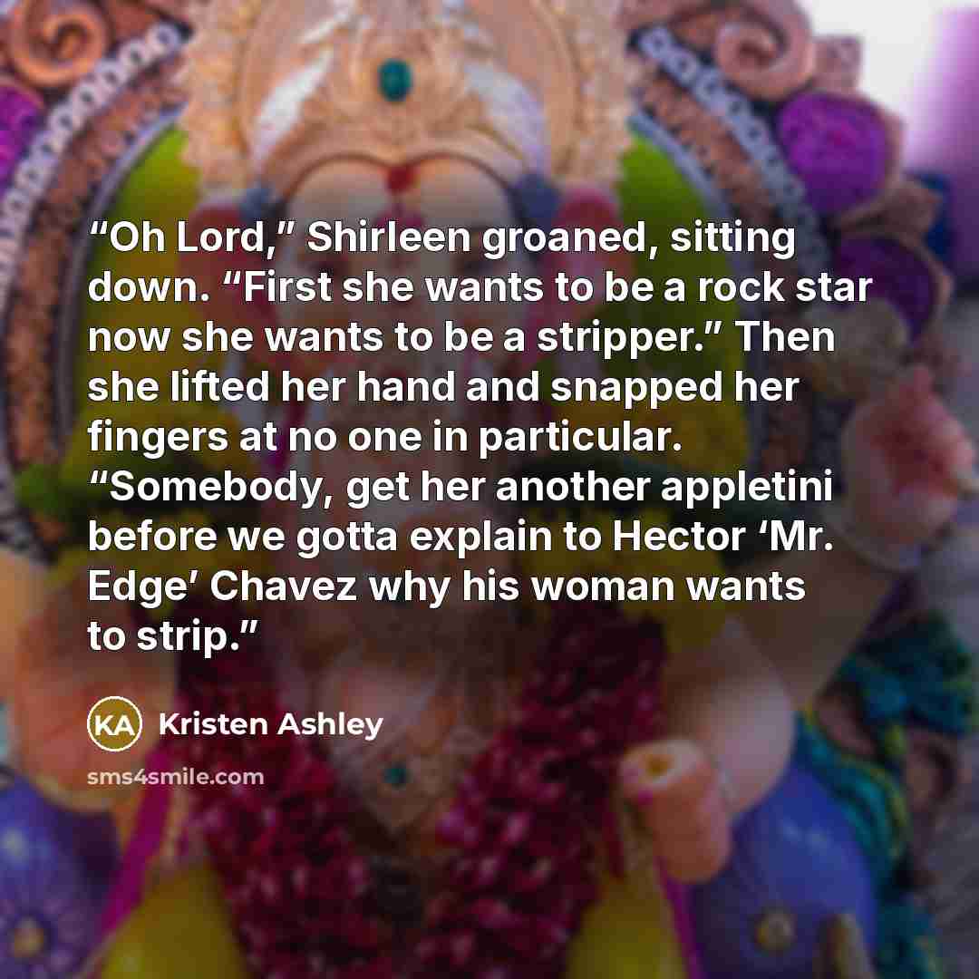 “Oh Lord,” Shirleen groaned, sitting down. “First she wants to be a rock star now she wants to be a stripper.” Then she lifted her hand and snapped her fingers at no one in particular. “Somebody, get her another appletini before we gotta explain to Hector ‘Mr. Edge’ Chavez why his woman wants to…” quote by Kristen Ashley