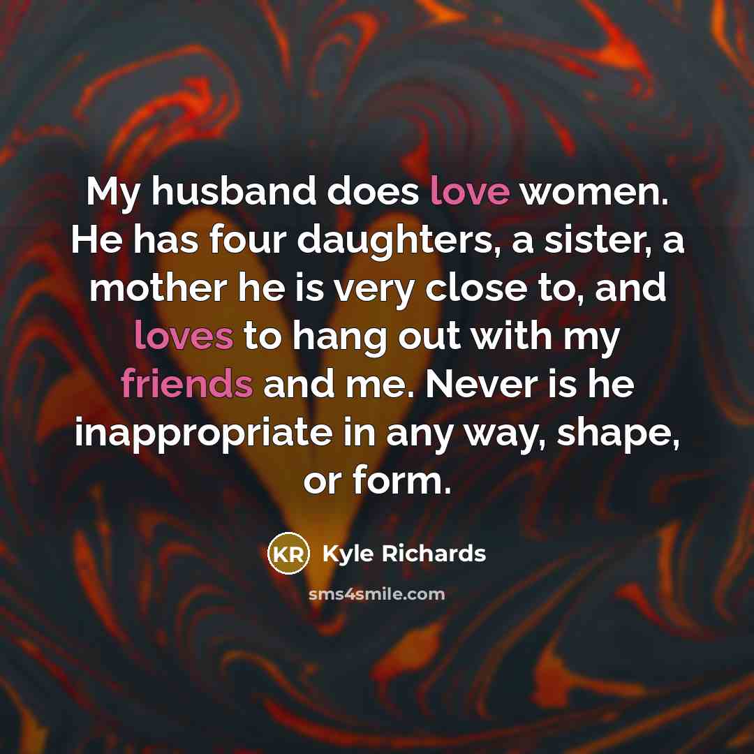 “My husband does love women. He has four daughters, a sister, a mother he is very close to, and loves to hang out with my friends and me. Never is he inappropriate in any way, shape, or form.” quote by Kyle Richards
