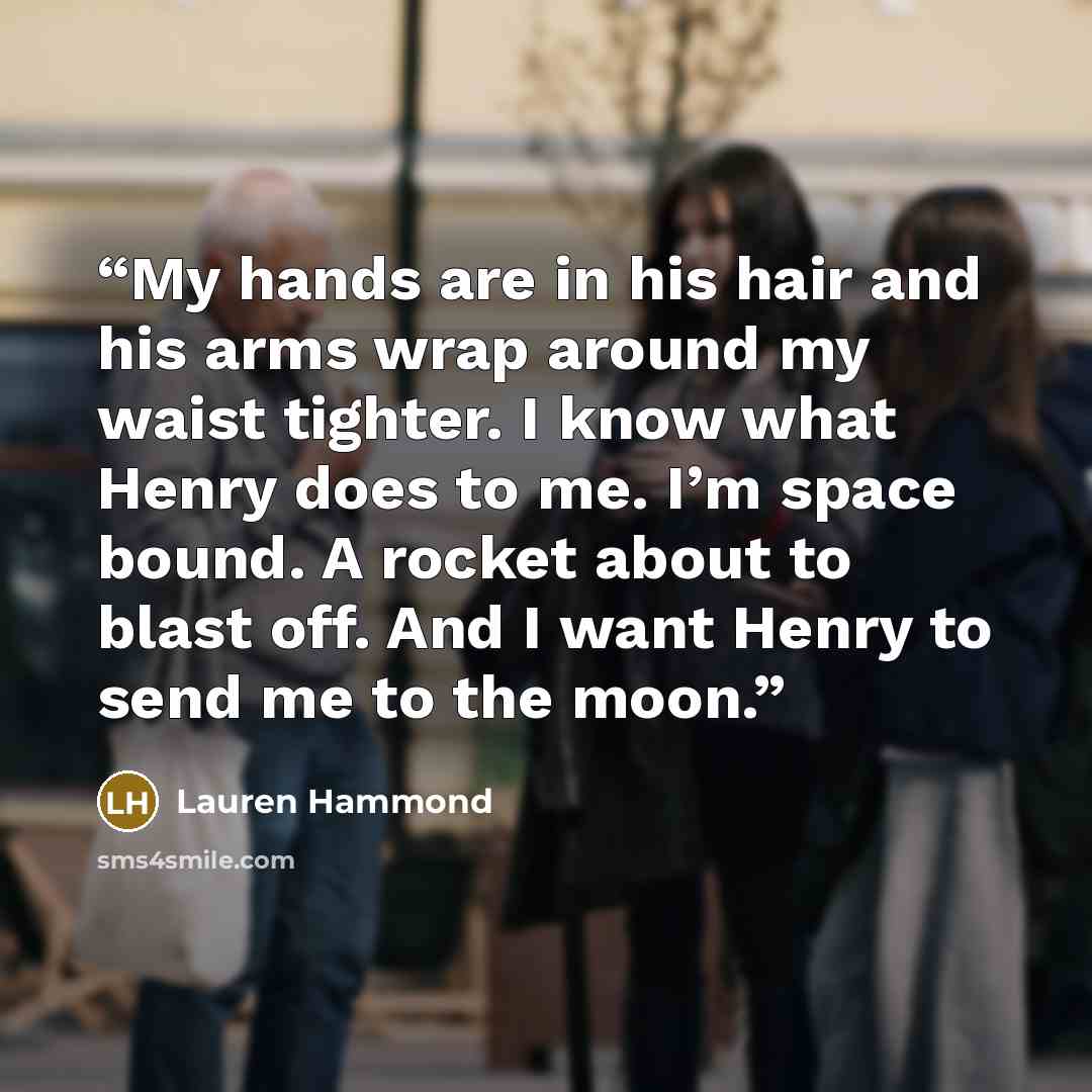 “My hands are in his hair and his arms wrap around my waist tighter. I know what Henry does to me. I’m space bound. A rocket about to blast off. And I want Henry to send me to the moon.” quote by Lauren Hammond