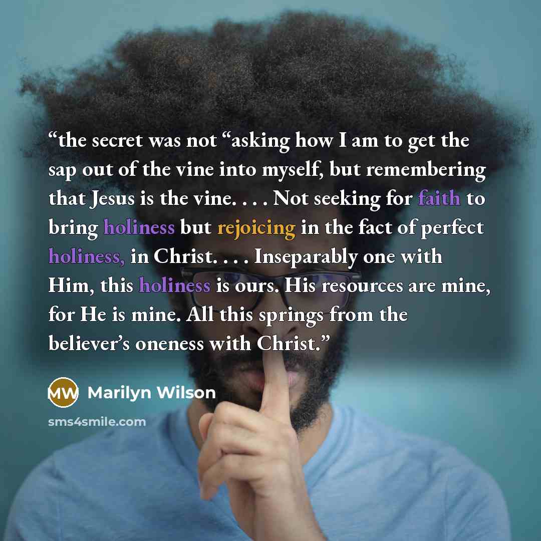 “the secret was not “asking how I am to get the sap out of the vine into myself, but remembering that Jesus is the vine. . . . Not seeking for faith to bring holiness but rejoicing in the fact of perfect holiness, in Christ. . . . Inseparably one with Him, this holiness is ours. His resources are…” quote by Marilyn Wilson