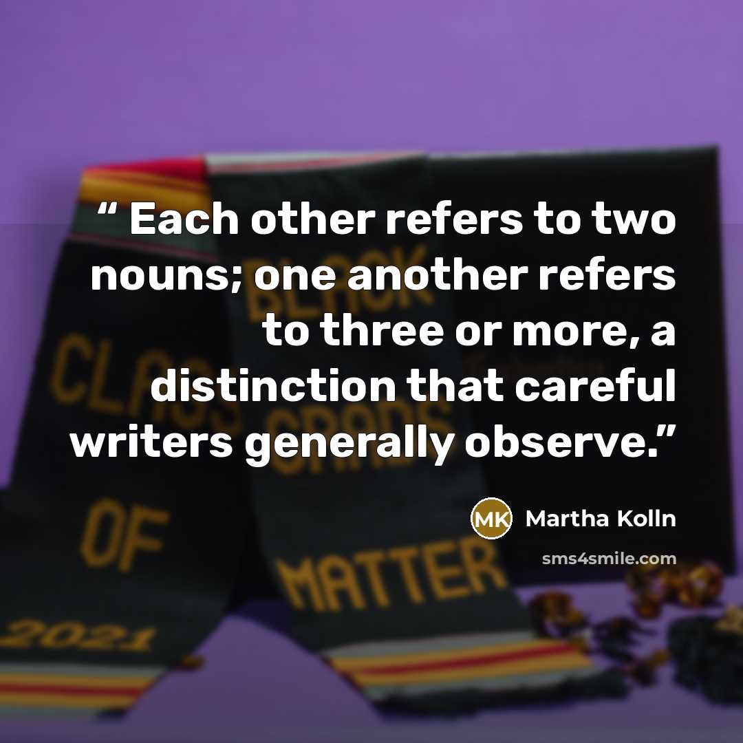 “Each other refers to two nouns; one another refers to three or more, a distinction that careful writers generally observe.” quote by Martha Kolln