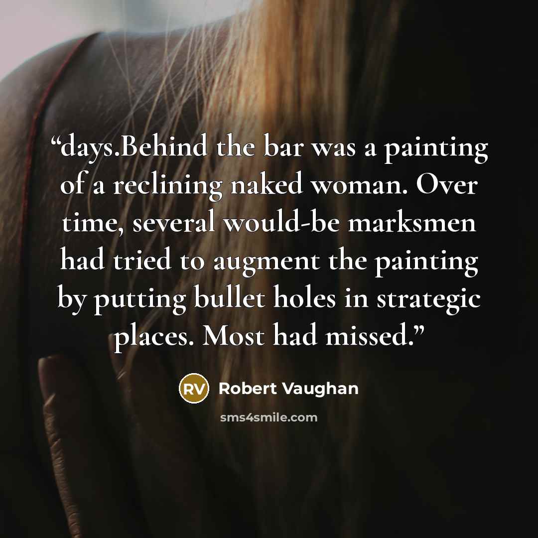 “days.Behind the bar was a painting of a reclining naked woman. Over time, several would-be marksmen had tried to augment the painting by putting bullet holes in strategic places. Most had missed.” quote by Robert Vaughan