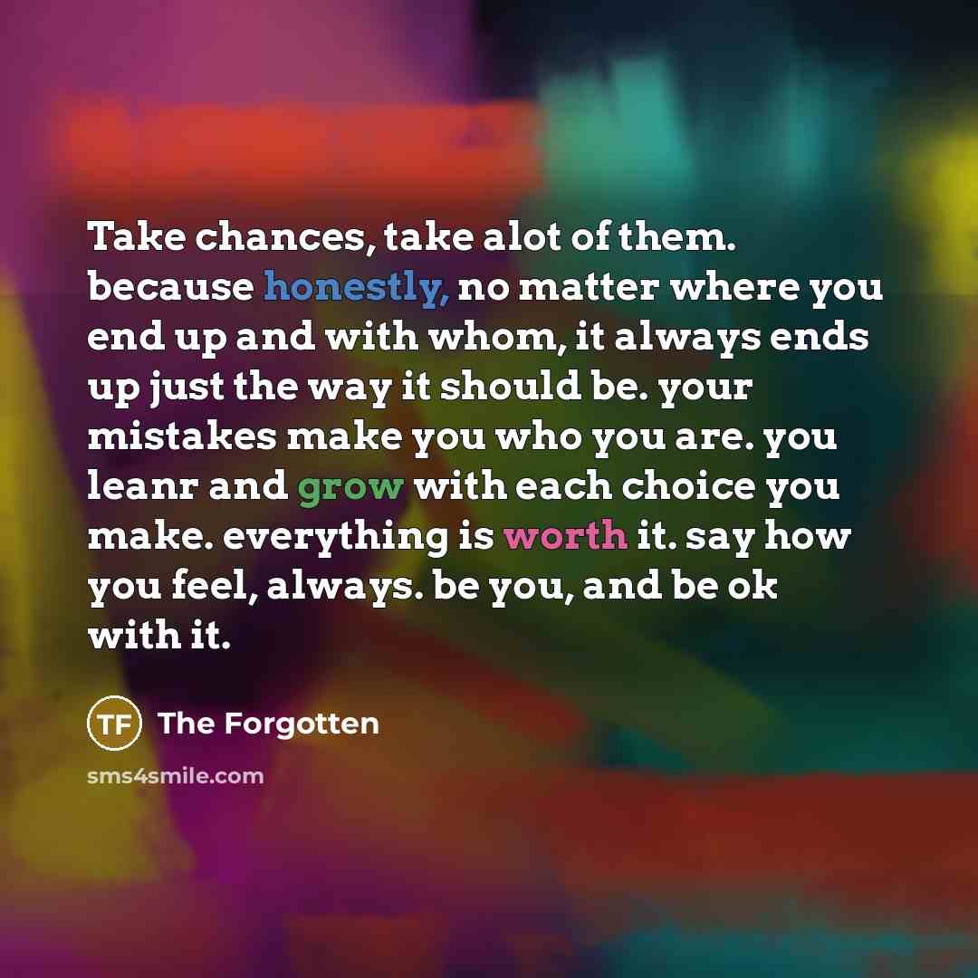 “Take chances, take alot of them. because honestly, no matter where you end up and with whom, it always ends up just the way it should be. your mistakes make you who you are. you leanr and grow with each choice you make. everything is worth it. say how you feel, always. be you, and be ok with it.” quote by The Forgotten
