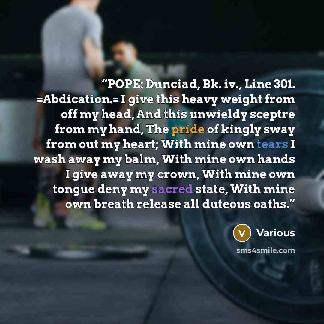 “POPE: Dunciad, Bk. iv., Line 301. =Abdication.= I give this heavy weight from off my head, And this unwieldy sceptre from my hand, The pride of kingly sway from out my heart; With mine own tears I wash away my balm, With mine own hands I give away my crown, With mine own tongue deny my sacred…” quote by Various