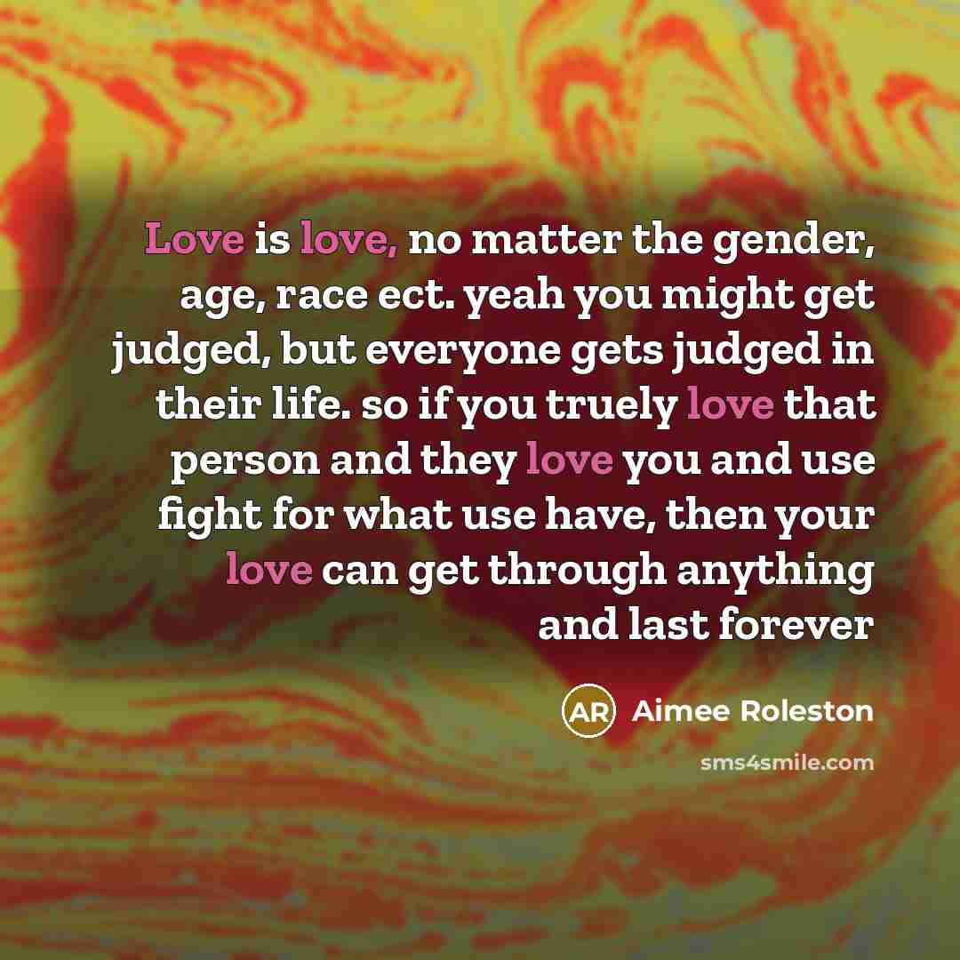 “Love is love, no matter the gender, age, race ect. yeah you might get judged, but everyone gets judged in their life. so if you truely love that person and they love you and use fight for what use have, then your love can get through anything and last forever” quote by Aimee Roleston