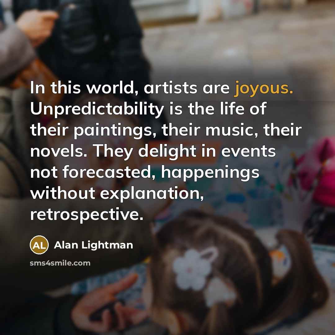 “In this world, artists are joyous. Unpredictability is the life…” quote by Alan Lightman