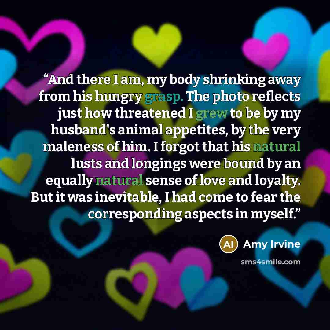 “And there I am, my body shrinking away from his hungry grasp. The photo reflects just how threatened I grew to be by my husband's animal appetites, by the very maleness of him. I forgot that his natural lusts and longings were bound by an equally natural sense of love and loyalty. But it was…” quote by Amy Irvine