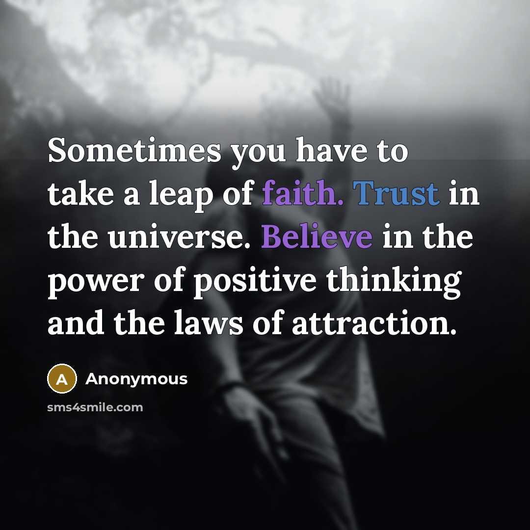 “Sometimes you have to take a leap of faith. Trust in the universe. Believe in the power of positive thinking and the laws of attraction.” quote by Anonymous