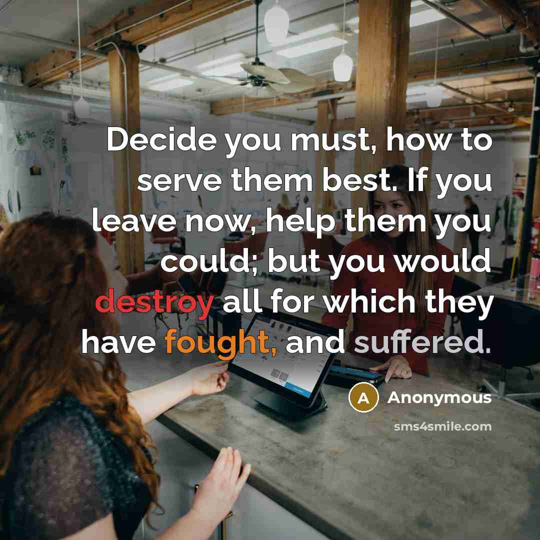 “Decide you must, how to serve them best. If you leave now, help them you could; but you would destroy all for which they have fought, and suffered.” quote by Anonymous