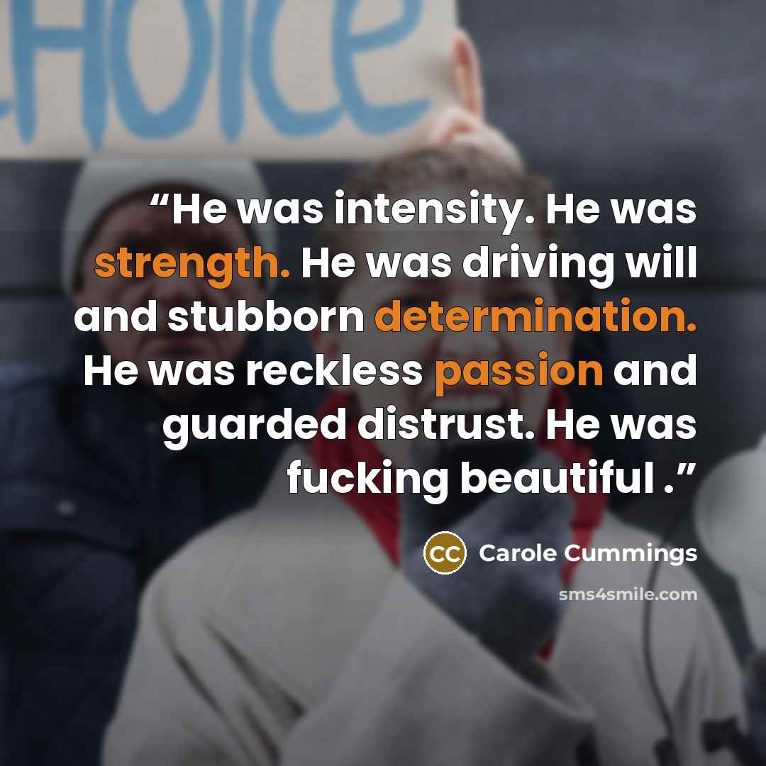 “He was intensity. He was strength. He was driving will and stubborn determination. He was reckless passion and guarded distrust. He was fucking beautiful .” quote by Carole Cummings