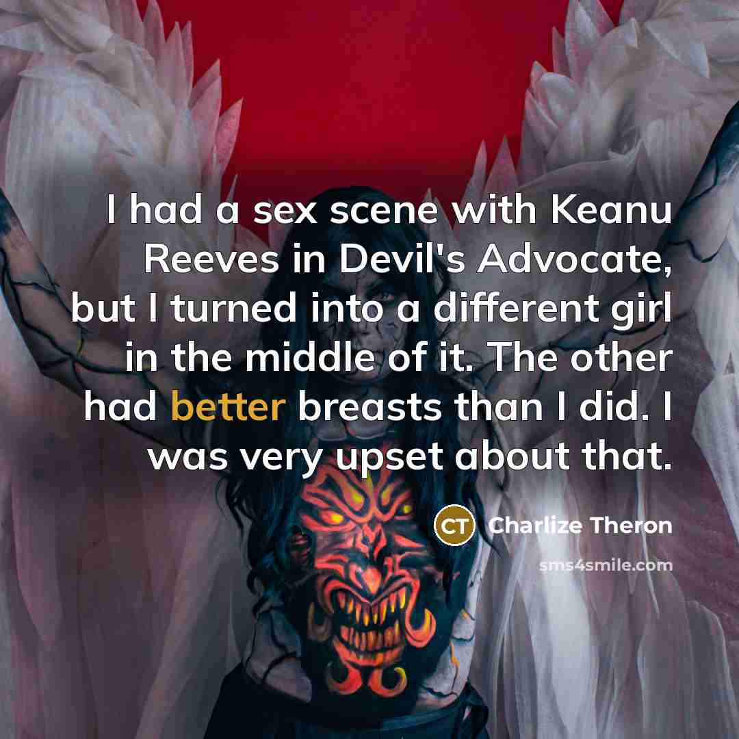 “I had a sex scene with Keanu Reeves in Devil's Advocate, but I turned into a different girl in the middle of it. The other had better breasts than I did. I was very upset about that.” quote by Charlize Theron