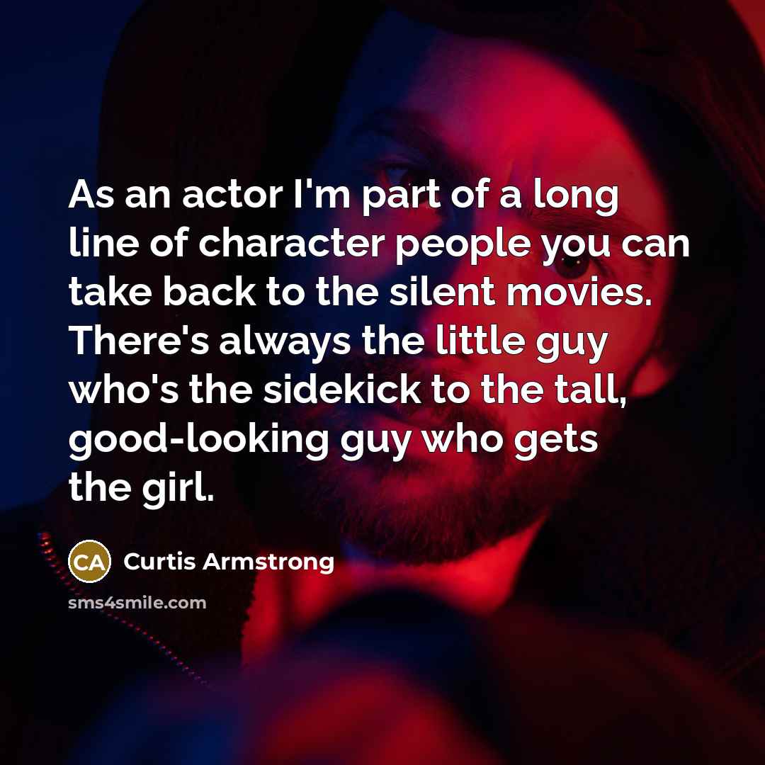 “As an actor I'm part of a long line of character people you can take back to the silent movies. There's always the little guy who's the sidekick to the tall, good-looking guy who gets the girl.” quote by Curtis Armstrong