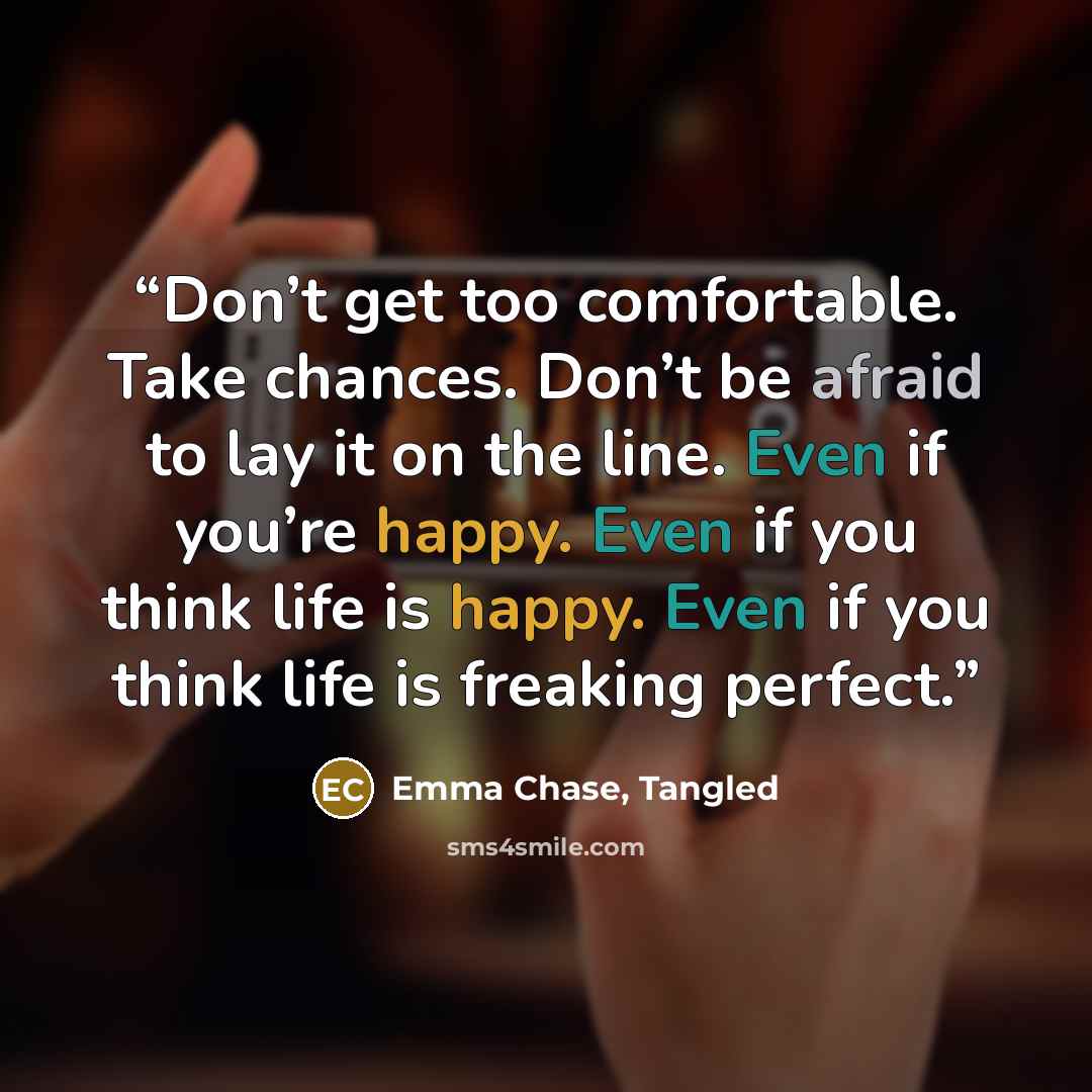 “Don’t get too comfortable. Take chances. Don’t be afraid to lay it on the line. Even if you’re happy. Even if you think life is happy. Even if you think life is freaking perfect.” quote by Emma Chase, Tangled
