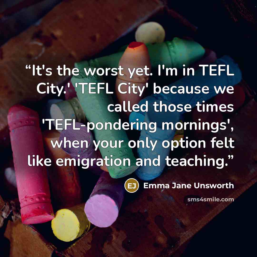 “It's the worst yet. I'm in TEFL City.' 'TEFL City' because we called those times 'TEFL-pondering mornings', when your only option felt like emigration and teaching.” quote by Emma Jane Unsworth