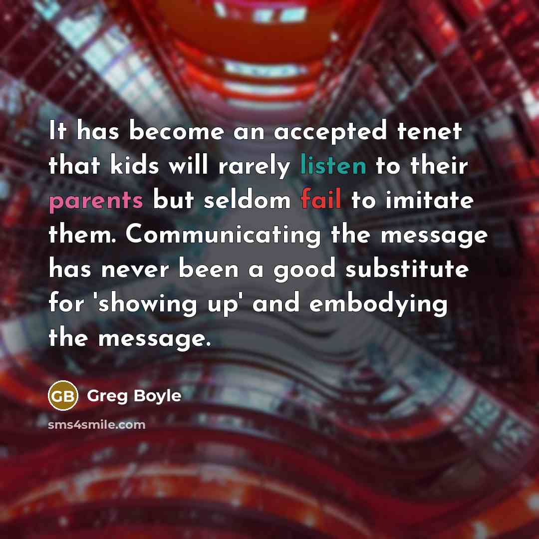 “It has become an accepted tenet that kids will rarely listen to their parents but seldom fail to imitate them. Communicating the message has never been a good substitute for 'showing up' and embodying the message.” quote by Greg Boyle