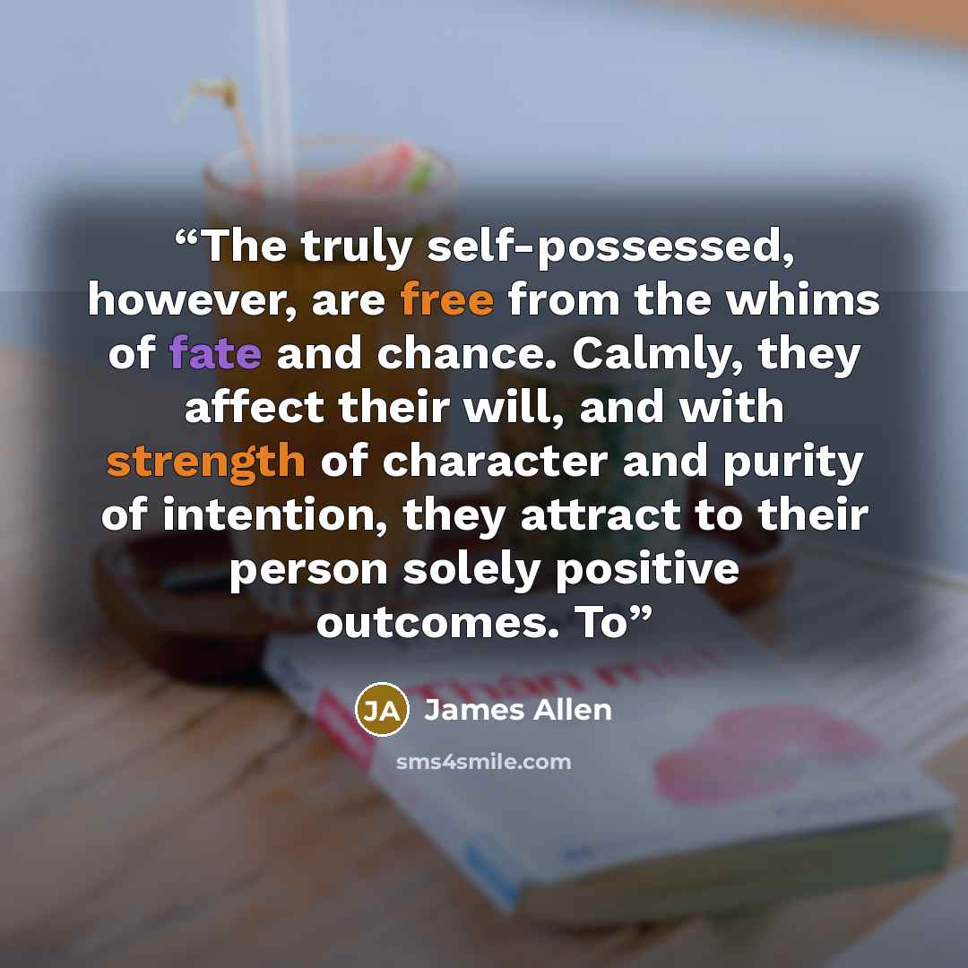 “The truly self-possessed, however, are free from the whims of fate and chance. Calmly, they affect their will, and with strength of character and purity of intention, they attract to their person solely positive outcomes. To” quote by James Allen