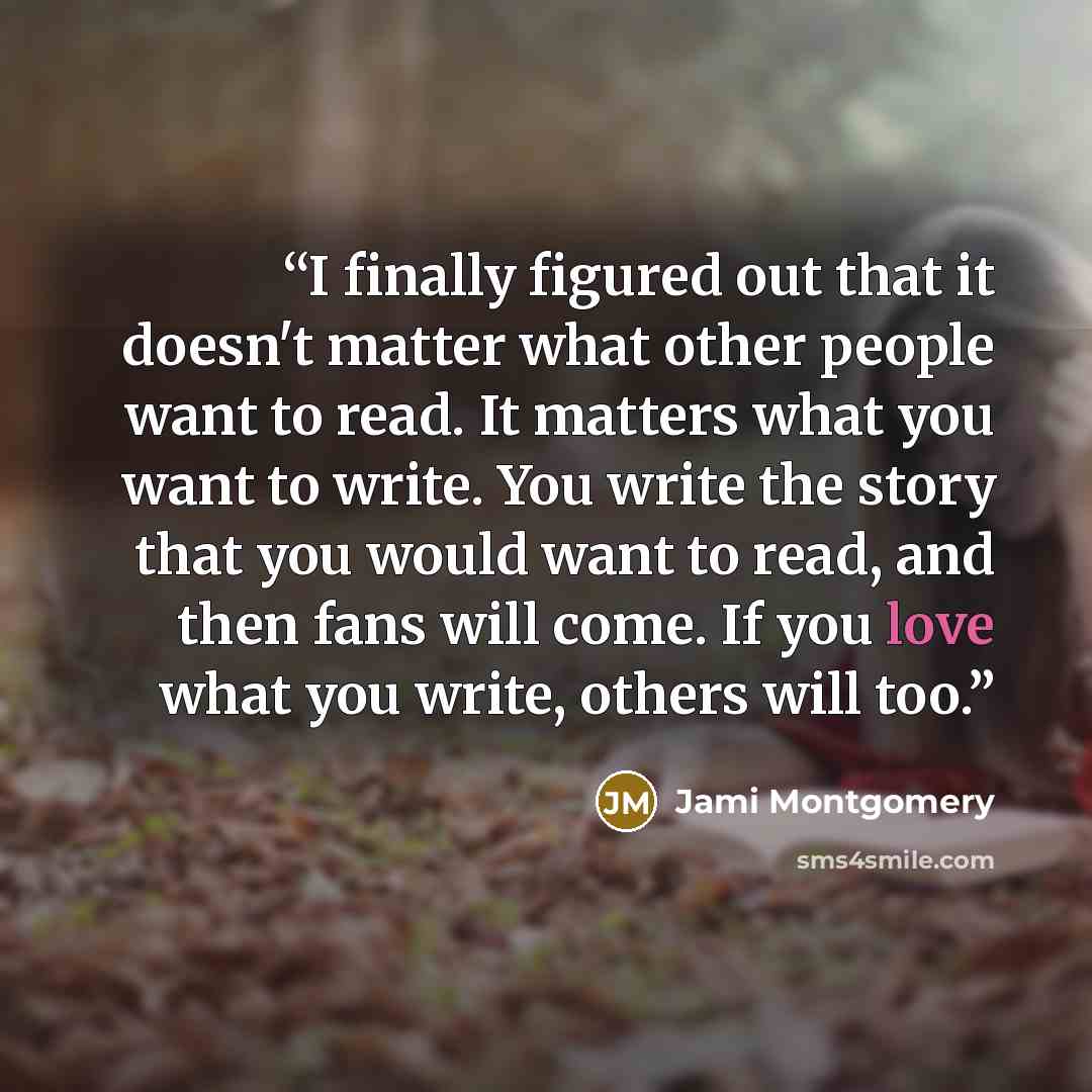 “I finally figured out that it doesn't matter what other people want to read. It matters what you want to write. You write the story that you would want to read, and then fans will come. If you love what you write, others will too.” quote by Jami Montgomery