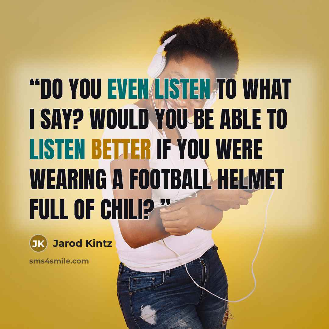 “Do you even listen to what I say? Would you be able to listen better if you were wearing a football helmet full of chili?” quote by Jarod Kintz