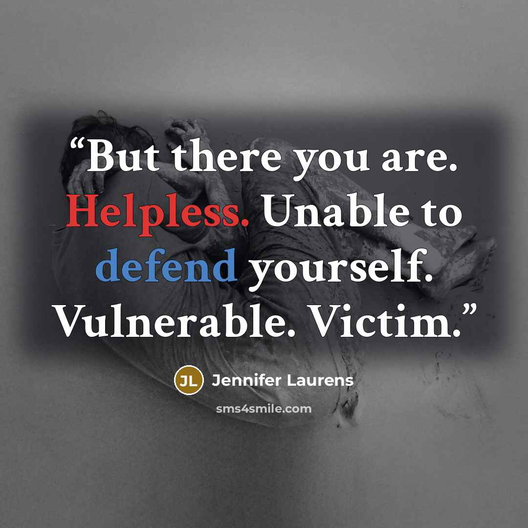 “But there you are. Helpless. Unable to defend yourself. Vulnerable. Victim.” quote by Jennifer Laurens