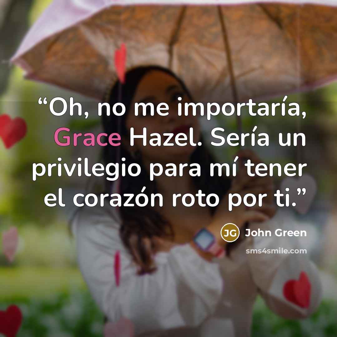 “Oh, no me importaría, Grace Hazel. Sería un privilegio para mí tener el corazón roto por ti.” quote by John Green