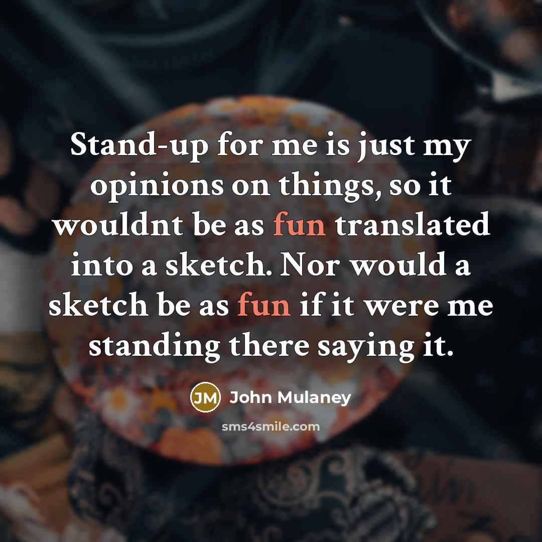 “Stand-up for me is just my opinions on things, so it wouldnt be as fun translated into a sketch. Nor would a sketch be as fun if it were me standing there saying it.” quote by John Mulaney