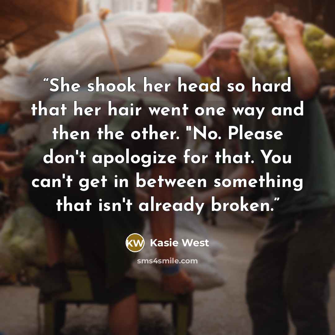 “She shook her head so hard that her hair went one way and then the other. "No. Please don't apologize for that. You can't get in between something that isn't already broken.” quote by Kasie West