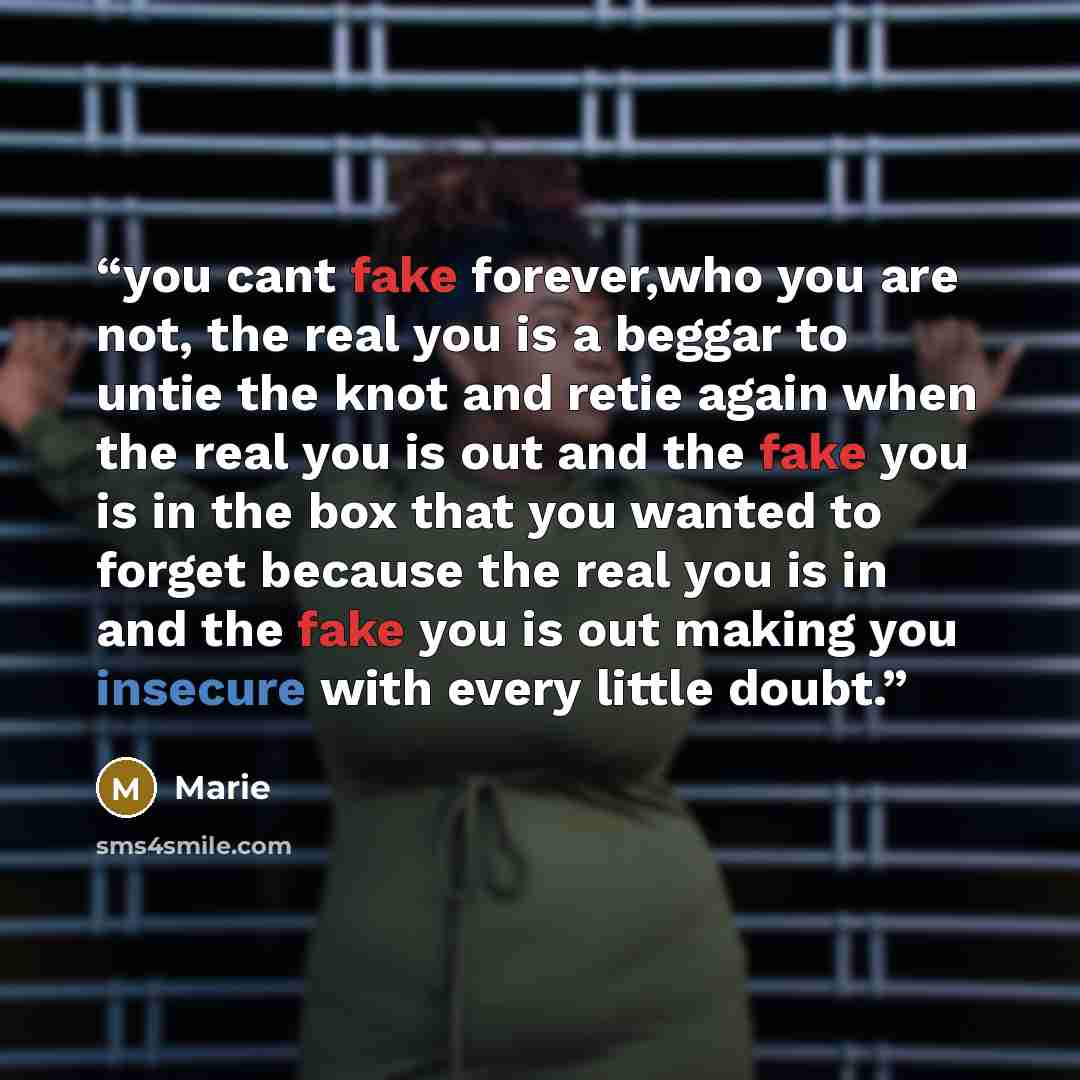 “you cant fake forever,who you are not, the real you is a beggar to untie the knot and retie again when the real you is out and the fake you is in the box that you wanted to forget because the real you is in and the fake you is out making you insecure with every little doubt.” quote by marie
