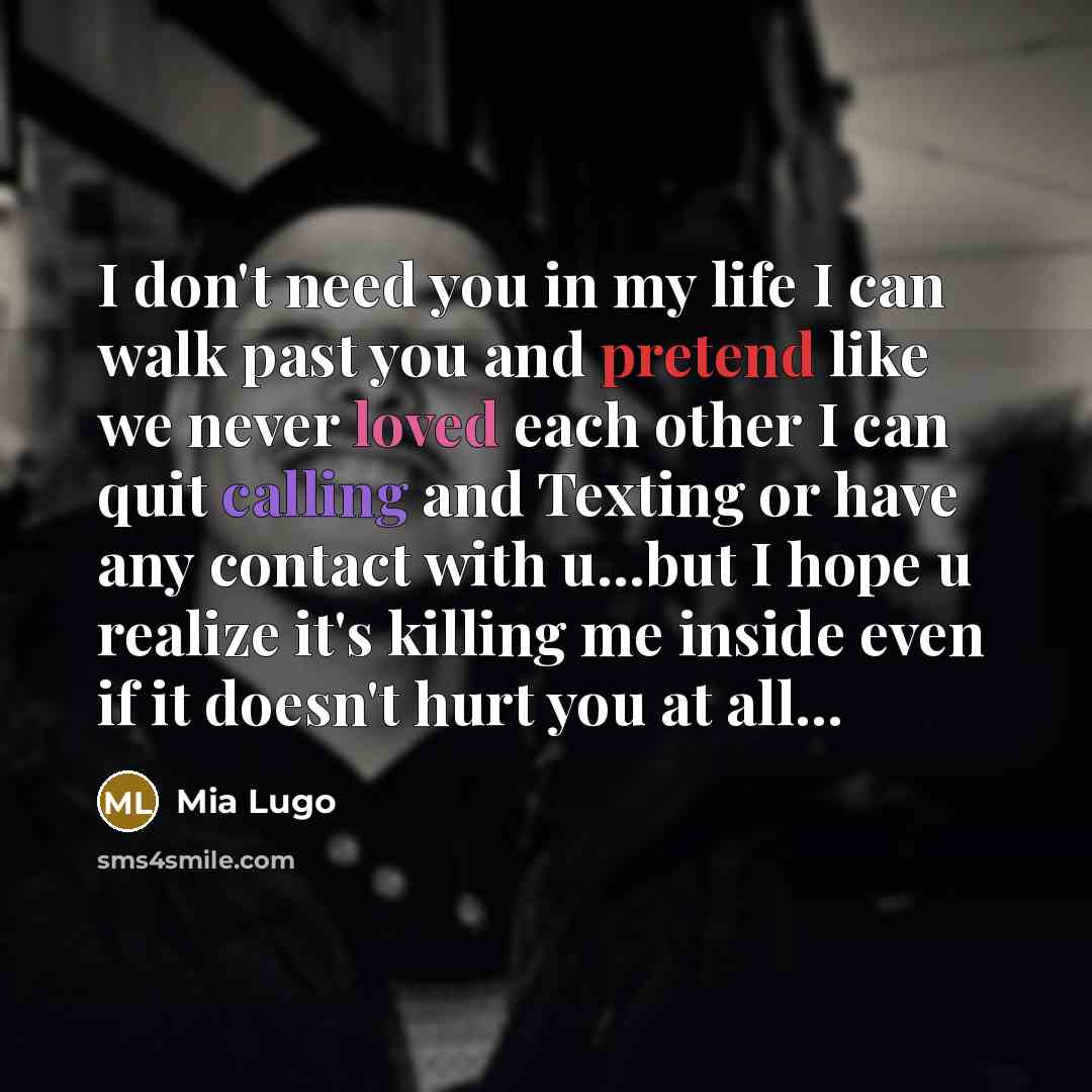 “I don't need you in my life I can walk past you and pretend like we never loved each other I can quit calling and Texting or have any contact with u...but I hope u realize it's killing me inside even if it doesn't hurt you at all...” quote by Mia Lugo