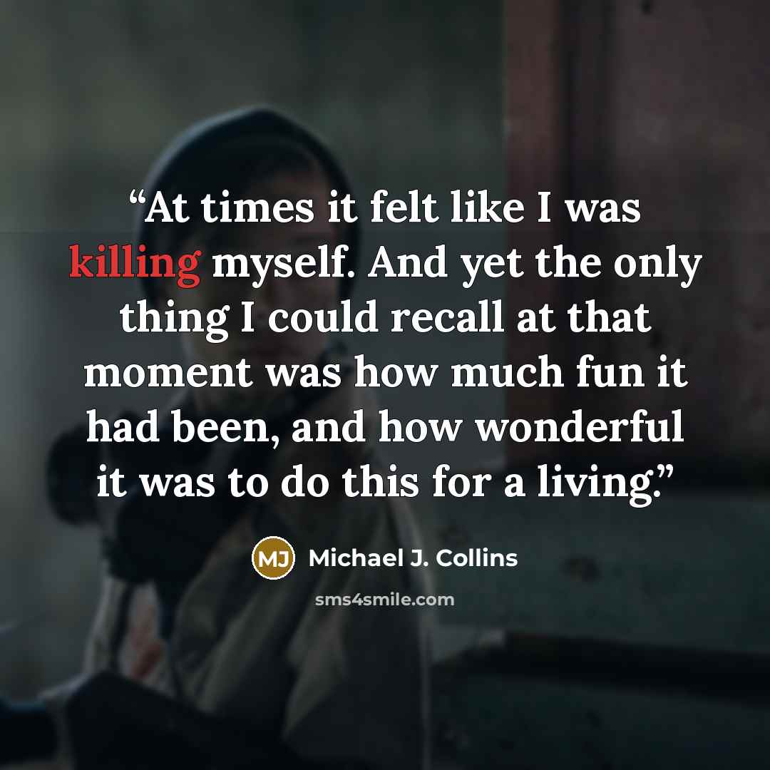 “At times it felt like I was killing myself. And yet the only thing I could recall at that moment was how much fun it had been, and how wonderful it was to do this for a living.” quote by Michael J. Collins