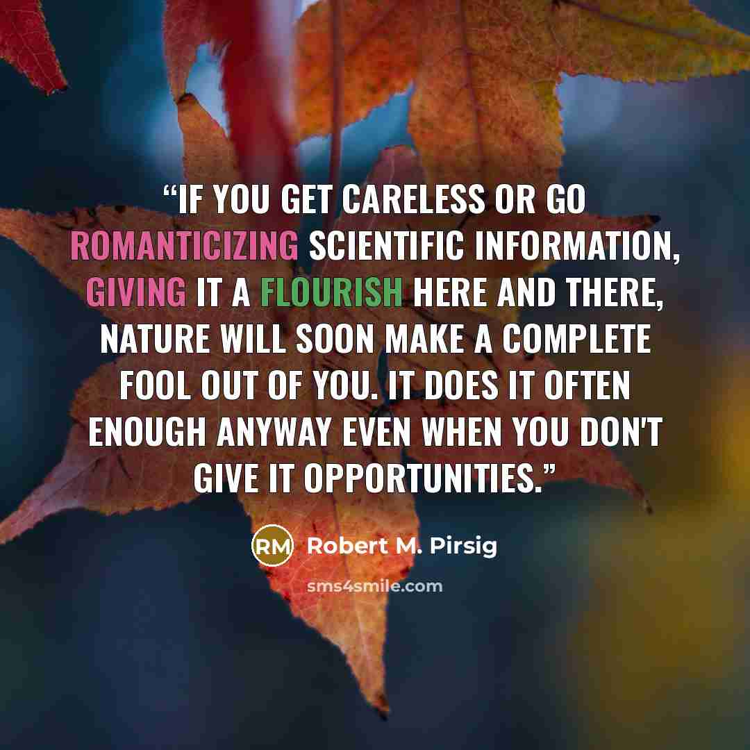 “If you get careless or go romanticizing scientific information, giving it a flourish here and there, Nature will soon make a complete fool out of you. It does it often enough anyway even when you don't give it opportunities.” quote by Robert M. Pirsig